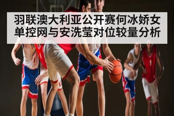羽联澳大利亚公开赛何冰娇女单控网与安洗莹对位较量分析